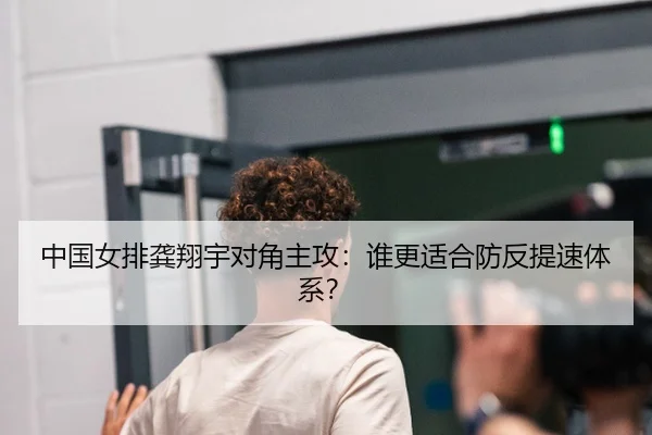 中国女排龚翔宇对角主攻：谁更适合防反提速体系？